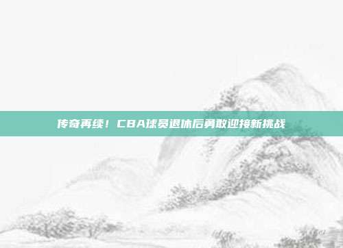 传奇再续！CBA球员退休后勇敢迎接新挑战