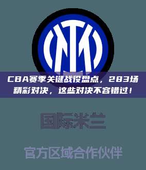 CBA赛季关键战役盘点，283场精彩对决，这些对决不容错过！