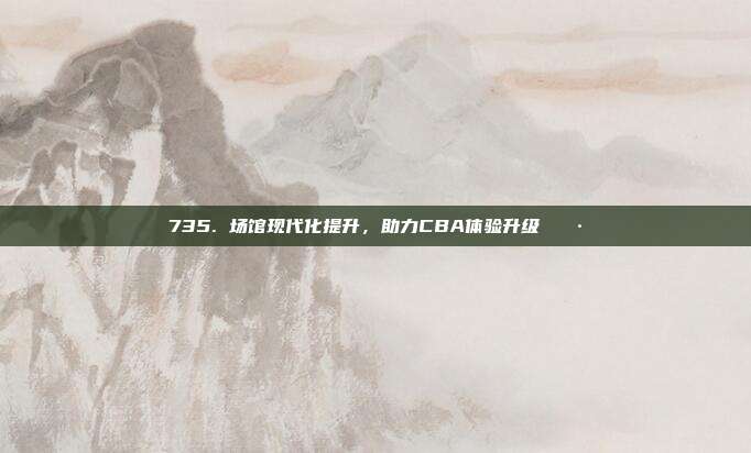 735. 场馆现代化提升，助力CBA体验升级🎷