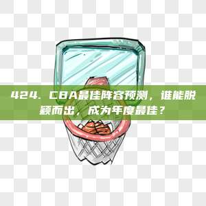 424. CBA最佳阵容预测，谁能脱颖而出，成为年度最佳？