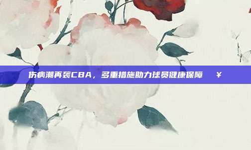 伤病潮再袭CBA，多重措施助力球员健康保障🏥