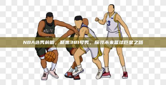 NBA选秀前瞻，聚焦381号秀，探寻未来篮球巨星之路