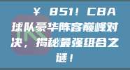 💥 851！CBA球队豪华阵容巅峰对决，揭秘最强组合之谜！