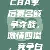 908. CBA季后赛名额争夺战，激情四溢，竞争白热化！