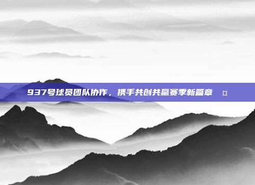 937号球员团队协作，携手共创共赢赛季新篇章🤝