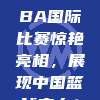 🌐 CBA国际比赛惊艳亮相，展现中国篮球实力！