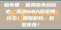 勒布朗·詹姆斯再创历史，成为NBA历史得分王！荣耀时刻，致敬传奇！