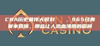 CBA历史最伟大时刻🏅，965经典赛事回顾，那些让人热血沸腾的瞬间