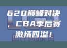 620巅峰对决，CBA季后赛激情四溢！