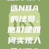 梦想成真，盘点那些成功入选NBA的球员，他们是如何实现入选NBA的愿望的！