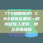 772秒的奇迹！CBA球队在最后一秒完成惊人逆转，捍卫主场荣耀