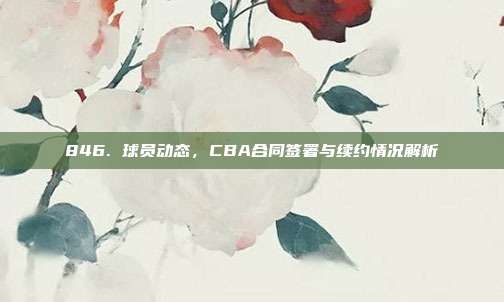 846. 球员动态，CBA合同签署与续约情况解析