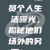 879. 球员个人生活曝光，揭秘他们场外的另一面！🎤