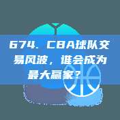 674. CBA球队交易风波，谁会成为最大赢家？⚖️