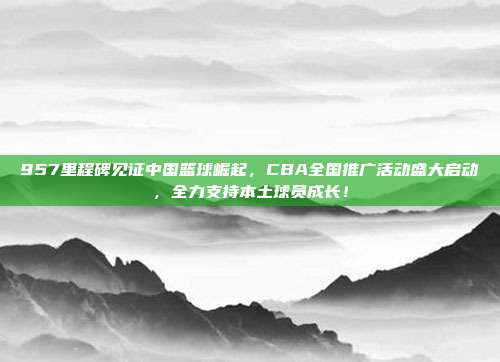 957里程碑见证中国篮球崛起，CBA全国推广活动盛大启动，全力支持本土球员成长！