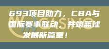 693项目助力，CBA与国际赛事联动，共筑篮球发展新篇章！🌐