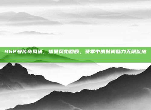 962号传奇风采，球员风格回顾，赛季中的时尚魅力无限绽放👟