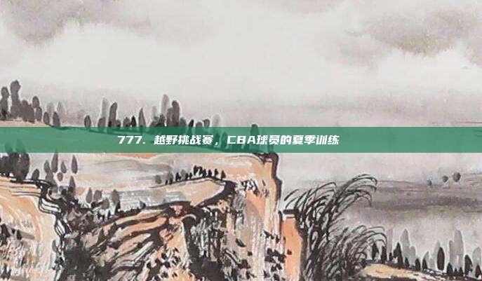 777. 越野挑战赛，CBA球员的夏季训练🏞️