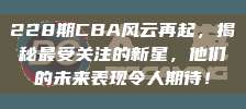 228期CBA风云再起，揭秘最受关注的新星，他们的未来表现令人期待！