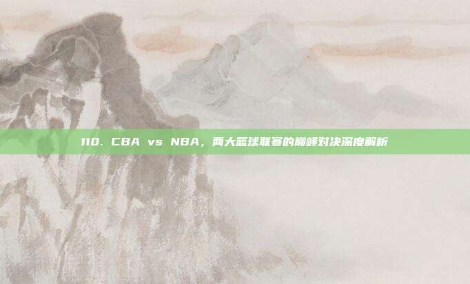 110. CBA vs NBA，两大篮球联赛的巅峰对决深度解析