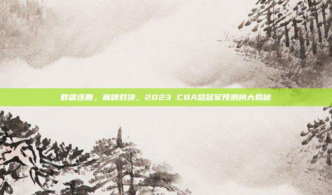 群雄逐鹿，巅峰对决，2023 CBA总冠军预测榜大揭秘