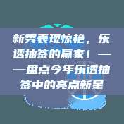 新秀表现惊艳，乐透抽签的赢家！——盘点今年乐透抽签中的亮点新星