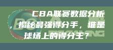 📊 CBA联赛数据分析，揭秘最强得分手，谁是球场上的得分王？