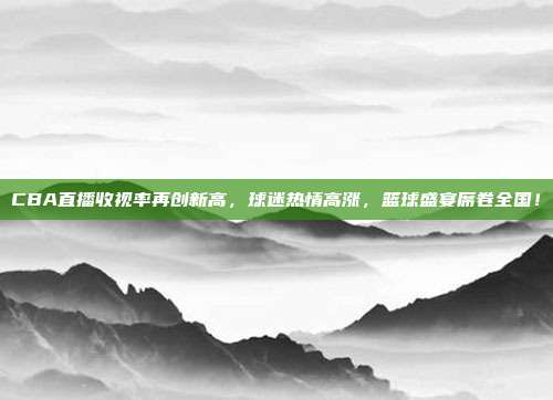 CBA直播收视率再创新高，球迷热情高涨，篮球盛宴席卷全国！